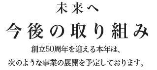 【未来へ】今後の取り組み 創立50周年を迎える本年は、次のような事業の展開を予定しております。