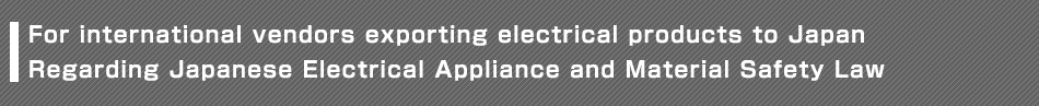 For international vendors exporting electrical products to Japan Regarding Japanese Electrical Appliance and Material Safety Law