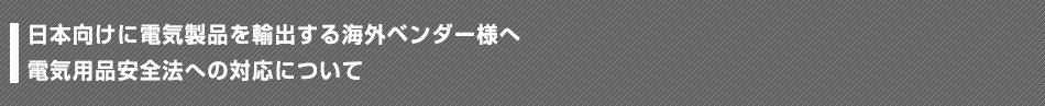 日本向けに電気製品を輸出する海外ベンダー様へ 電気用品安全法への対応について