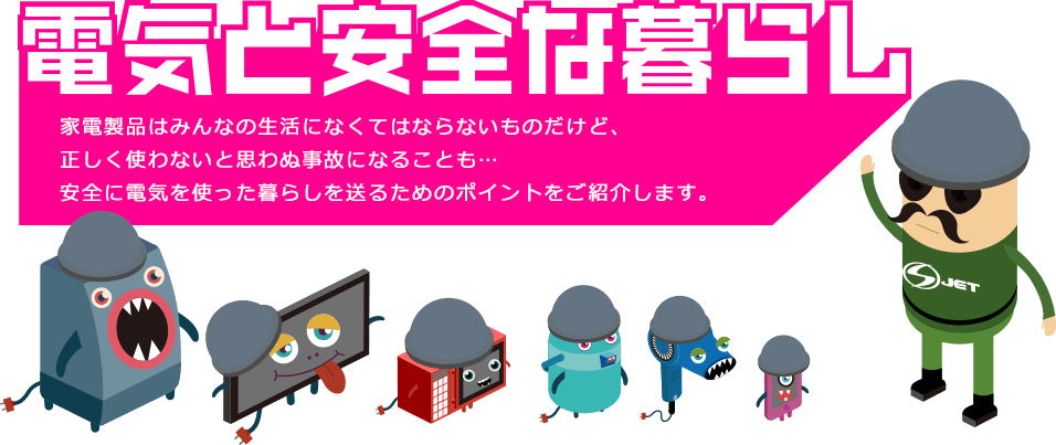 電気と安全な暮らし
      家電製品はみんなの生活になくてはならないものだけど、
      正しく使わないと思わぬ事故になることも…
      安全に電気を使った暮らしを送るためのポイントをご紹介します。