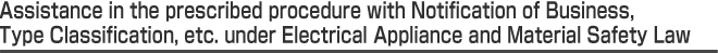 Assistance in the prescribed procedure with Notification of Business, Type Classification, etc. under Electrical Appliance and Material Safety Law