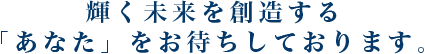 輝く未来を創造する「あなた」をお待ちしております。